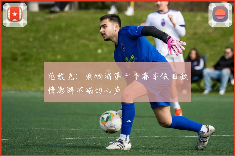范戴克：利物浦第十个赛季依旧激情澎湃不减的心声